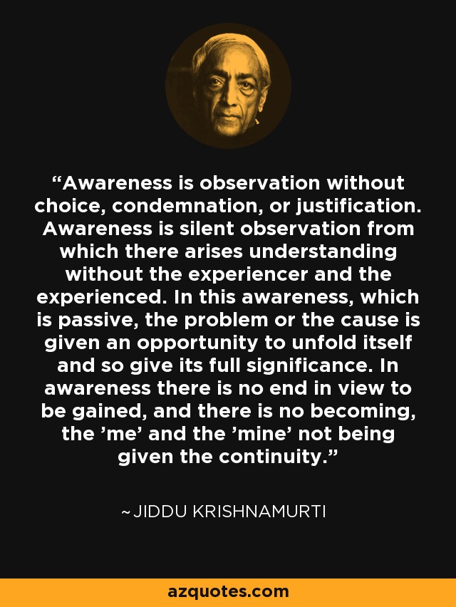 Awareness is observation without choice, condemnation, or justification. Awareness is silent observation from which there arises understanding without the experiencer and the experienced. In this awareness, which is passive, the problem or the cause is given an opportunity to unfold itself and so give its full significance. In awareness there is no end in view to be gained, and there is no becoming, the 'me' and the 'mine' not being given the continuity. - Jiddu Krishnamurti