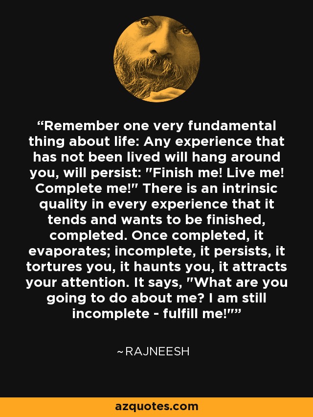 Remember one very fundamental thing about life: Any experience that has not been lived will hang around you, will persist: 