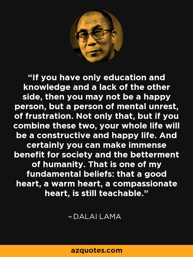 If you have only education and knowledge and a lack of the other side, then you may not be a happy person, but a person of mental unrest, of frustration. Not only that, but if you combine these two, your whole life will be a constructive and happy life. And certainly you can make immense benefit for society and the betterment of humanity. That is one of my fundamental beliefs: that a good heart, a warm heart, a compassionate heart, is still teachable. - Dalai Lama