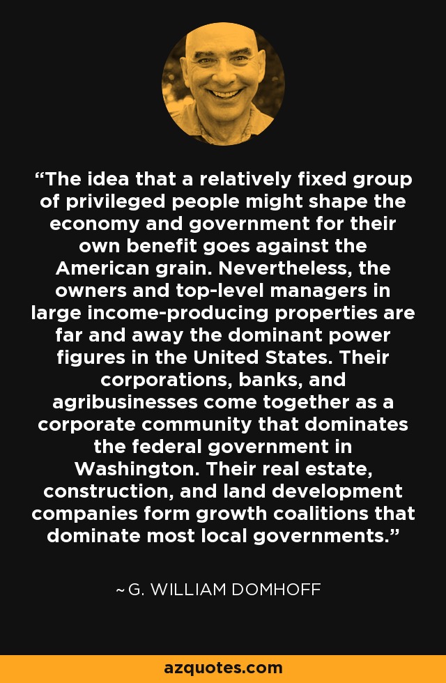 The idea that a relatively fixed group of privileged people might shape the economy and government for their own benefit goes against the American grain. Nevertheless, the owners and top-level managers in large income-producing properties are far and away the dominant power figures in the United States. Their corporations, banks, and agribusinesses come together as a corporate community that dominates the federal government in Washington. Their real estate, construction, and land development companies form growth coalitions that dominate most local governments. - G. William Domhoff