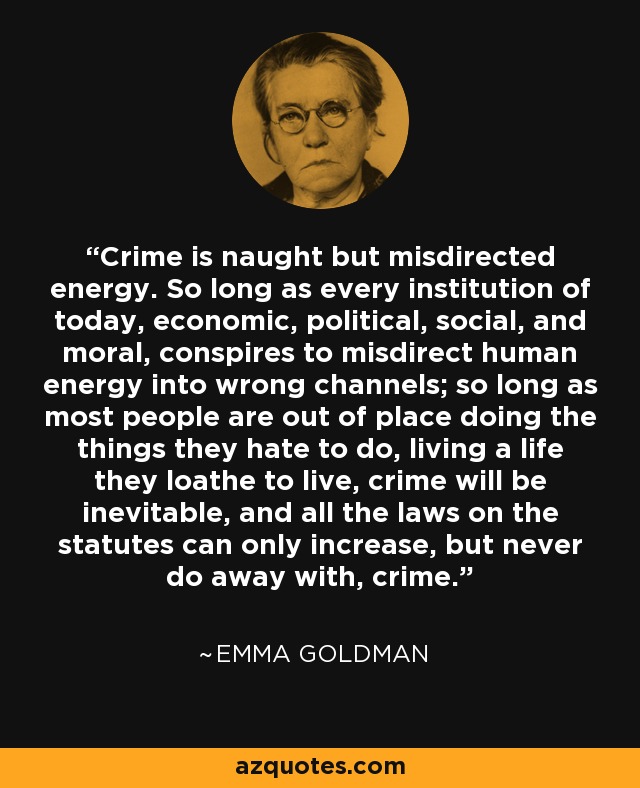 Crime is naught but misdirected energy. So long as every institution of today, economic, political, social, and moral, conspires to misdirect human energy into wrong channels; so long as most people are out of place doing the things they hate to do, living a life they loathe to live, crime will be inevitable, and all the laws on the statutes can only increase, but never do away with, crime. - Emma Goldman