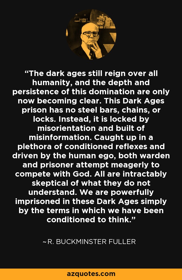 The dark ages still reign over all humanity, and the depth and persistence of this domination are only now becoming clear. This Dark Ages prison has no steel bars, chains, or locks. Instead, it is locked by misorientation and built of misinformation. Caught up in a plethora of conditioned reflexes and driven by the human ego, both warden and prisoner attempt meagerly to compete with God. All are intractably skeptical of what they do not understand. We are powerfully imprisoned in these Dark Ages simply by the terms in which we have been conditioned to think. - R. Buckminster Fuller