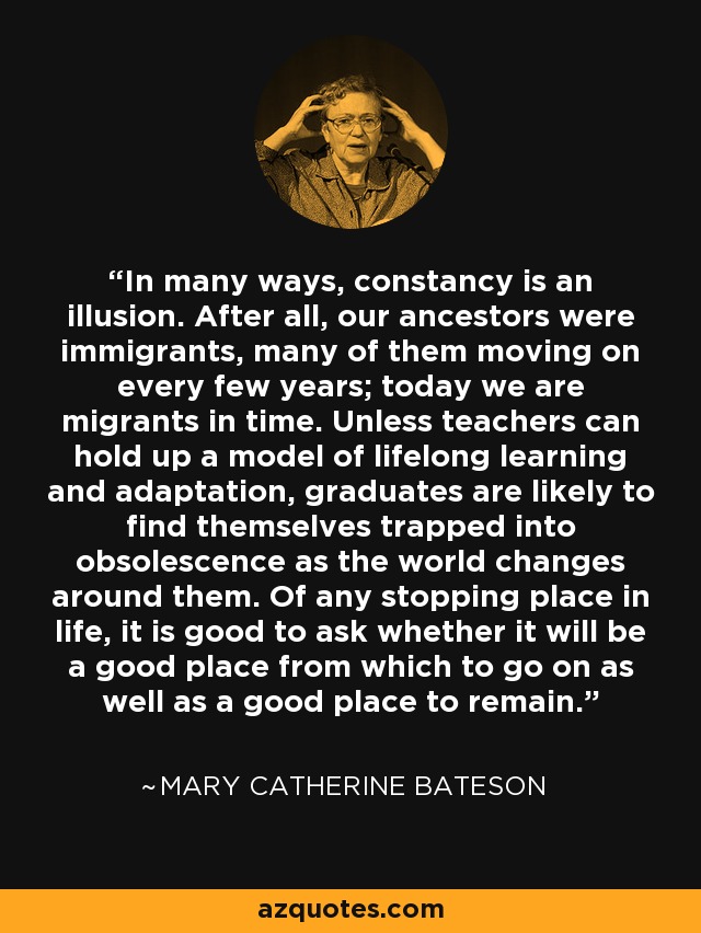In many ways, constancy is an illusion. After all, our ancestors were immigrants, many of them moving on every few years; today we are migrants in time. Unless teachers can hold up a model of lifelong learning and adaptation, graduates are likely to find themselves trapped into obsolescence as the world changes around them. Of any stopping place in life, it is good to ask whether it will be a good place from which to go on as well as a good place to remain. - Mary Catherine Bateson