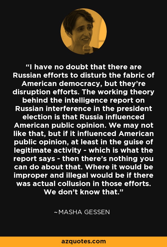 I have no doubt that there are Russian efforts to disturb the fabric of American democracy, but they're disruption efforts. The working theory behind the intelligence report on Russian interference in the president election is that Russia influenced American public opinion. We may not like that, but if it influenced American public opinion, at least in the guise of legitimate activity - which is what the report says - then there's nothing you can do about that. Where it would be improper and illegal would be if there was actual collusion in those efforts. We don't know that. - Masha Gessen