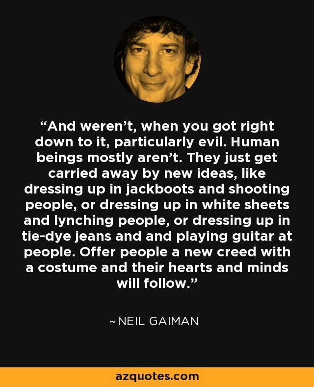 And weren't, when you got right down to it, particularly evil. Human beings mostly aren't. They just get carried away by new ideas, like dressing up in jackboots and shooting people, or dressing up in white sheets and lynching people, or dressing up in tie-dye jeans and and playing guitar at people. Offer people a new creed with a costume and their hearts and minds will follow. - Neil Gaiman