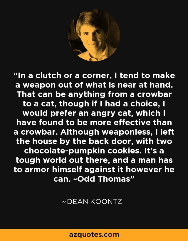 In a clutch or a corner, I tend to make a weapon out of what is near at hand. That can be anything from a crowbar to a cat, though if I had a choice, I would prefer an angry cat, which I have found to be more effective than a crowbar. Although weaponless, I left the house by the back door, with two chocolate-pumpkin cookies. It's a tough world out there, and a man has to armor himself against it however he can. ~Odd Thomas - Dean Koontz