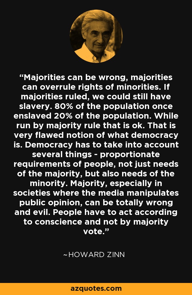 Majorities can be wrong, majorities can overrule rights of minorities. If majorities ruled, we could still have slavery. 80% of the population once enslaved 20% of the population. While run by majority rule that is ok. That is very flawed notion of what democracy is. Democracy has to take into account several things - proportionate requirements of people, not just needs of the majority, but also needs of the minority. Majority, especially in societies where the media manipulates public opinion, can be totally wrong and evil. People have to act according to conscience and not by majority vote. - Howard Zinn