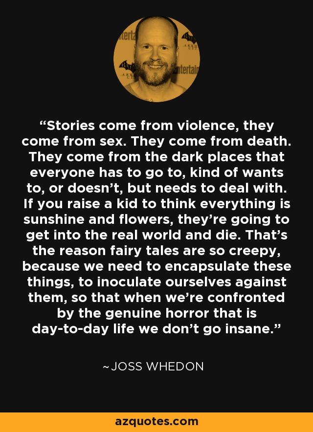 Stories come from violence, they come from sex. They come from death. They come from the dark places that everyone has to go to, kind of wants to, or doesn't, but needs to deal with. If you raise a kid to think everything is sunshine and flowers, they're going to get into the real world and die. That's the reason fairy tales are so creepy, because we need to encapsulate these things, to inoculate ourselves against them, so that when we're confronted by the genuine horror that is day-to-day life we don't go insane. - Joss Whedon