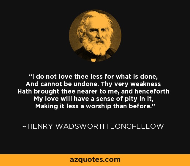 I do not love thee less for what is done, And cannot be undone. Thy very weakness Hath brought thee nearer to me, and henceforth My love will have a sense of pity in it, Making it less a worship than before. - Henry Wadsworth Longfellow