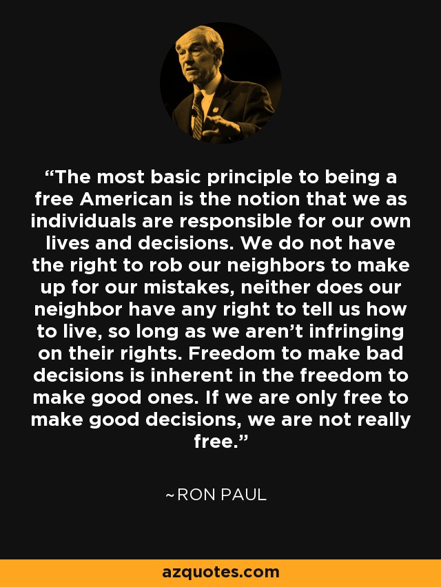 The most basic principle to being a free American is the notion that we as individuals are responsible for our own lives and decisions. We do not have the right to rob our neighbors to make up for our mistakes, neither does our neighbor have any right to tell us how to live, so long as we aren’t infringing on their rights. Freedom to make bad decisions is inherent in the freedom to make good ones. If we are only free to make good decisions, we are not really free. - Ron Paul