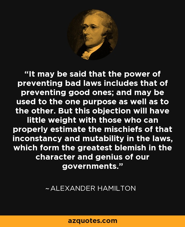 It may be said that the power of preventing bad laws includes that of preventing good ones; and may be used to the one purpose as well as to the other. But this objection will have little weight with those who can properly estimate the mischiefs of that inconstancy and mutability in the laws, which form the greatest blemish in the character and genius of our governments. - Alexander Hamilton