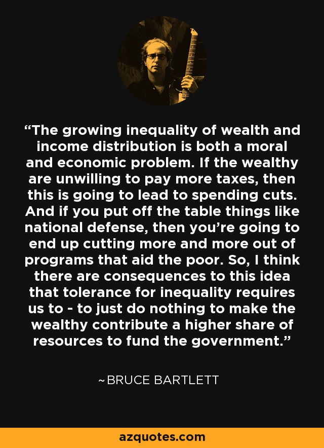 The growing inequality of wealth and income distribution is both a moral and economic problem. If the wealthy are unwilling to pay more taxes, then this is going to lead to spending cuts. And if you put off the table things like national defense, then you're going to end up cutting more and more out of programs that aid the poor. So, I think there are consequences to this idea that tolerance for inequality requires us to - to just do nothing to make the wealthy contribute a higher share of resources to fund the government. - Bruce Bartlett