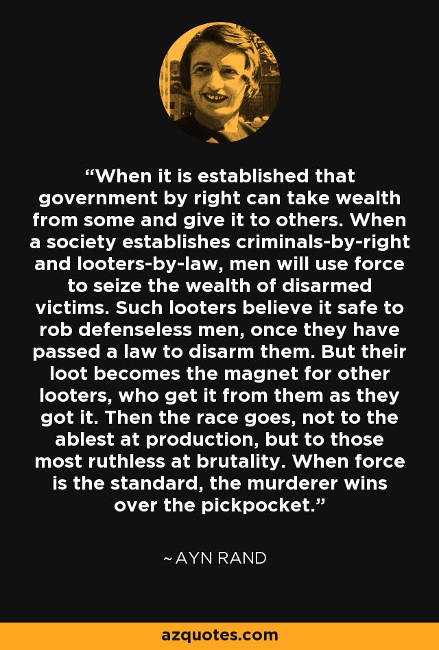 When it is established that government by right can take wealth from some and give it to others. When a society establishes criminals-by-right and looters-by-law, men will use force to seize the wealth of disarmed victims. Such looters believe it safe to rob defenseless men, once they have passed a law to disarm them. But their loot becomes the magnet for other looters, who get it from them as they got it. Then the race goes, not to the ablest at production, but to those most ruthless at brutality. When force is the standard, the murderer wins over the pickpocket. - Ayn Rand