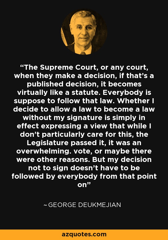 The Supreme Court, or any court, when they make a decision, if that's a published decision, it becomes virtually like a statute. Everybody is suppose to follow that law. Whether I decide to allow a law to become a law without my signature is simply in effect expressing a view that while I don't particularly care for this, the Legislature passed it, it was an overwhelming. vote, or maybe there were other reasons. But my decision not to sign doesn't have to be followed by everybody from that point on - George Deukmejian