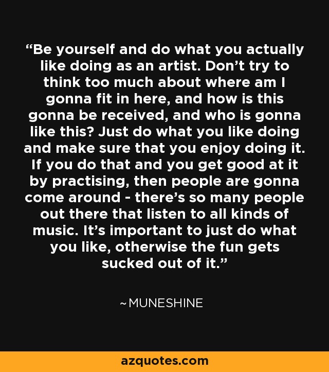 Be yourself and do what you actually like doing as an artist. Don't try to think too much about where am I gonna fit in here, and how is this gonna be received, and who is gonna like this? Just do what you like doing and make sure that you enjoy doing it. If you do that and you get good at it by practising, then people are gonna come around - there's so many people out there that listen to all kinds of music. It's important to just do what you like, otherwise the fun gets sucked out of it. - Muneshine