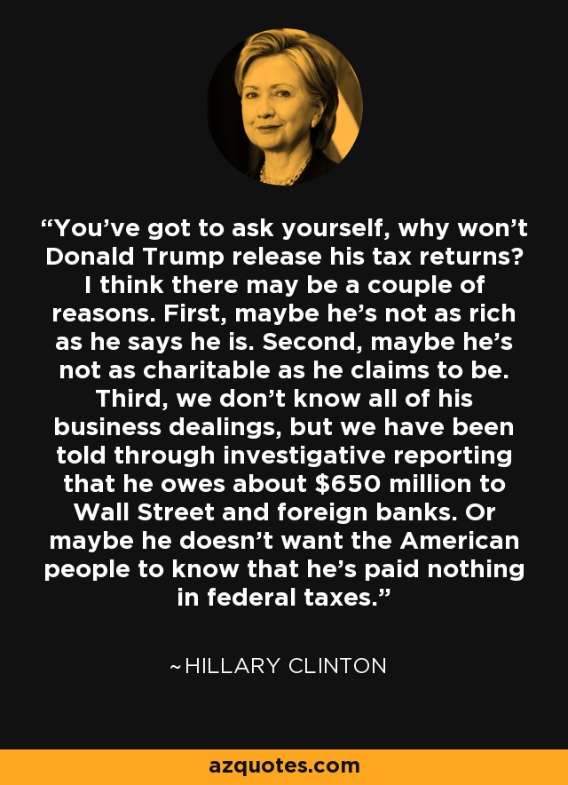 You've got to ask yourself, why won't Donald Trump release his tax returns? I think there may be a couple of reasons. First, maybe he's not as rich as he says he is. Second, maybe he's not as charitable as he claims to be. Third, we don't know all of his business dealings, but we have been told through investigative reporting that he owes about $650 million to Wall Street and foreign banks. Or maybe he doesn't want the American people to know that he's paid nothing in federal taxes. - Hillary Clinton