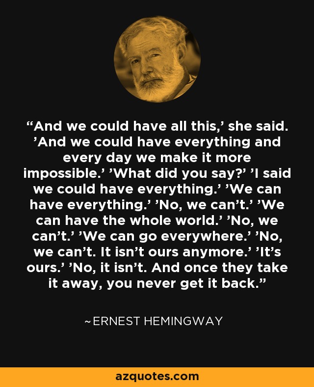 And we could have all this,' she said. 'And we could have everything and every day we make it more impossible.' 'What did you say?' 'I said we could have everything.' 'We can have everything.' 'No, we can't.' 'We can have the whole world.' 'No, we can't.' 'We can go everywhere.' 'No, we can't. It isn't ours anymore.' 'It's ours.' 'No, it isn't. And once they take it away, you never get it back. - Ernest Hemingway