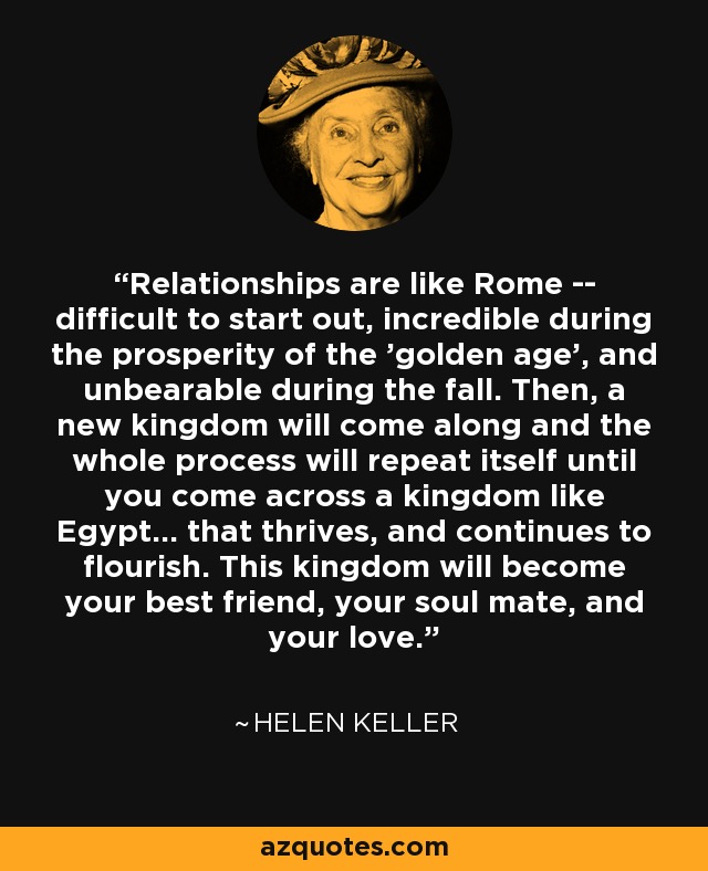Relationships are like Rome -- difficult to start out, incredible during the prosperity of the 'golden age', and unbearable during the fall. Then, a new kingdom will come along and the whole process will repeat itself until you come across a kingdom like Egypt... that thrives, and continues to flourish. This kingdom will become your best friend, your soul mate, and your love. - Helen Keller