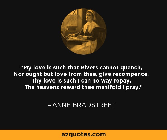 My love is such that Rivers cannot quench, Nor ought but love from thee, give recompence. Thy love is such I can no way repay, The heavens reward thee manifold I pray. - Anne Bradstreet