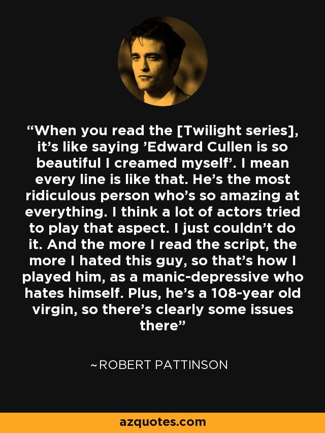 When you read the [Twilight series], it's like saying 'Edward Cullen is so beautiful I creamed myself'. I mean every line is like that. He's the most ridiculous person who's so amazing at everything. I think a lot of actors tried to play that aspect. I just couldn't do it. And the more I read the script, the more I hated this guy, so that's how I played him, as a manic-depressive who hates himself. Plus, he's a 108-year old virgin, so there's clearly some issues there - Robert Pattinson