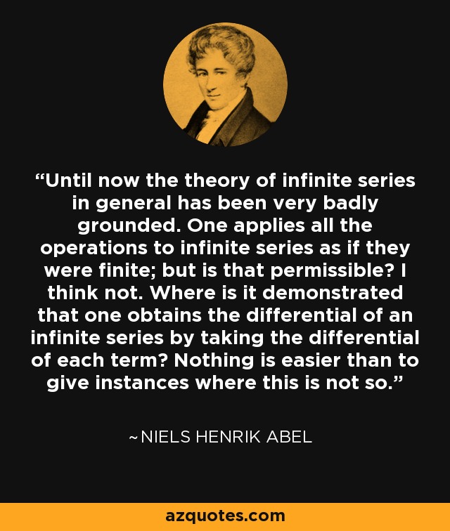 Until now the theory of infinite series in general has been very badly grounded. One applies all the operations to infinite series as if they were finite; but is that permissible? I think not. Where is it demonstrated that one obtains the differential of an infinite series by taking the differential of each term? Nothing is easier than to give instances where this is not so. - Niels Henrik Abel