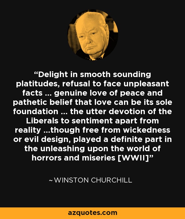 Delight in smooth sounding platitudes, refusal to face unpleasant facts ... genuine love of peace and pathetic belief that love can be its sole foundation ... the utter devotion of the Liberals to sentiment apart from reality ...though free from wickedness or evil design, played a definite part in the unleashing upon the world of horrors and miseries [WWII] - Winston Churchill