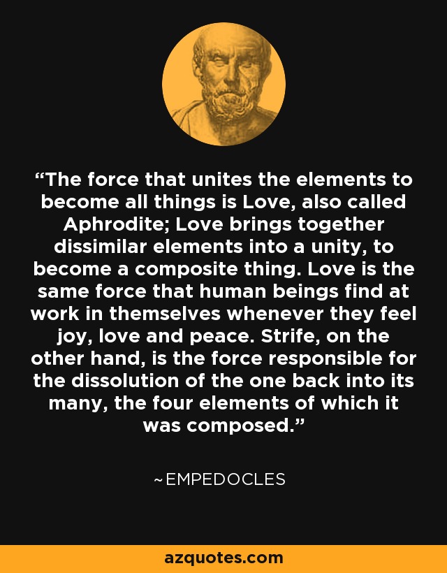The force that unites the elements to become all things is Love, also called Aphrodite; Love brings together dissimilar elements into a unity, to become a composite thing. Love is the same force that human beings find at work in themselves whenever they feel joy, love and peace. Strife, on the other hand, is the force responsible for the dissolution of the one back into its many, the four elements of which it was composed. - Empedocles
