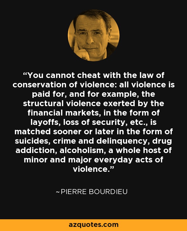 You cannot cheat with the law of conservation of violence: all violence is paid for, and for example, the structural violence exerted by the financial markets, in the form of layoffs, loss of security, etc., is matched sooner or later in the form of suicides, crime and delinquency, drug addiction, alcoholism, a whole host of minor and major everyday acts of violence. - Pierre Bourdieu