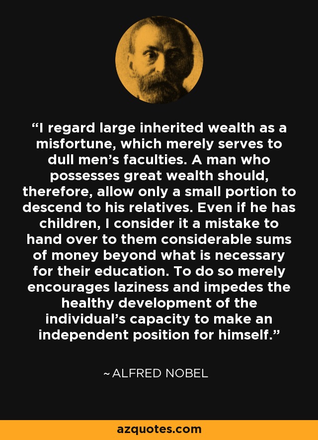 I regard large inherited wealth as a misfortune, which merely serves to dull men's faculties. A man who possesses great wealth should, therefore, allow only a small portion to descend to his relatives. Even if he has children, I consider it a mistake to hand over to them considerable sums of money beyond what is necessary for their education. To do so merely encourages laziness and impedes the healthy development of the individual's capacity to make an independent position for himself. - Alfred Nobel