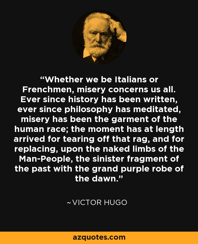 Whether we be Italians or Frenchmen, misery concerns us all. Ever since history has been written, ever since philosophy has meditated, misery has been the garment of the human race; the moment has at length arrived for tearing off that rag, and for replacing, upon the naked limbs of the Man-People, the sinister fragment of the past with the grand purple robe of the dawn. - Victor Hugo