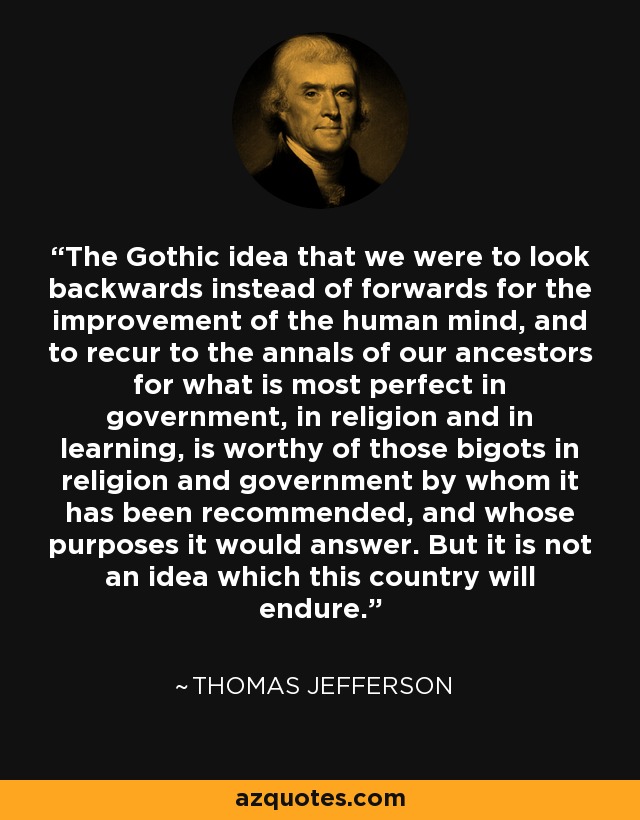 The Gothic idea that we were to look backwards instead of forwards for the improvement of the human mind, and to recur to the annals of our ancestors for what is most perfect in government, in religion and in learning, is worthy of those bigots in religion and government by whom it has been recommended, and whose purposes it would answer. But it is not an idea which this country will endure. - Thomas Jefferson