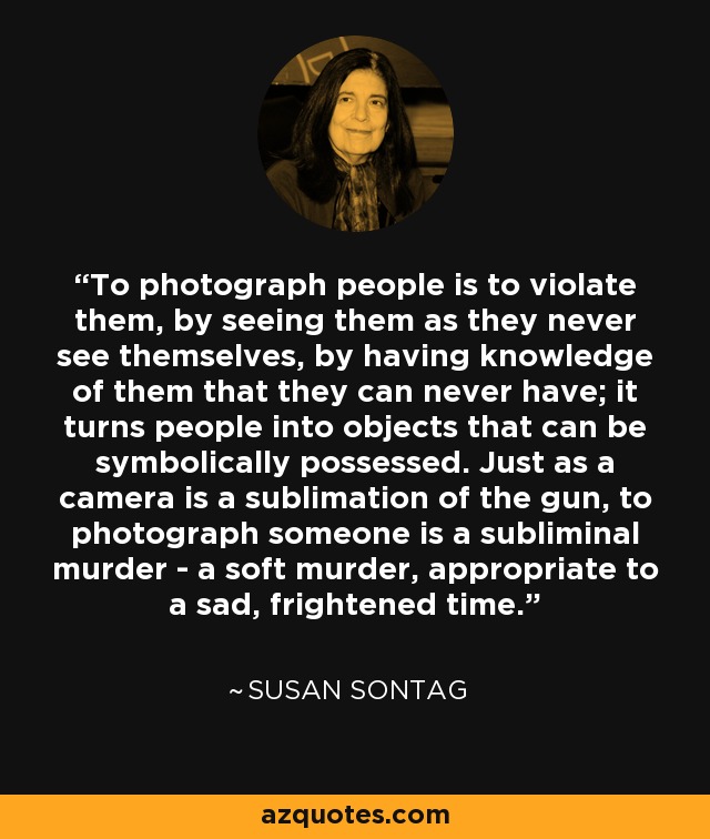 To photograph people is to violate them, by seeing them as they never see themselves, by having knowledge of them that they can never have; it turns people into objects that can be symbolically possessed. Just as a camera is a sublimation of the gun, to photograph someone is a subliminal murder - a soft murder, appropriate to a sad, frightened time. - Susan Sontag