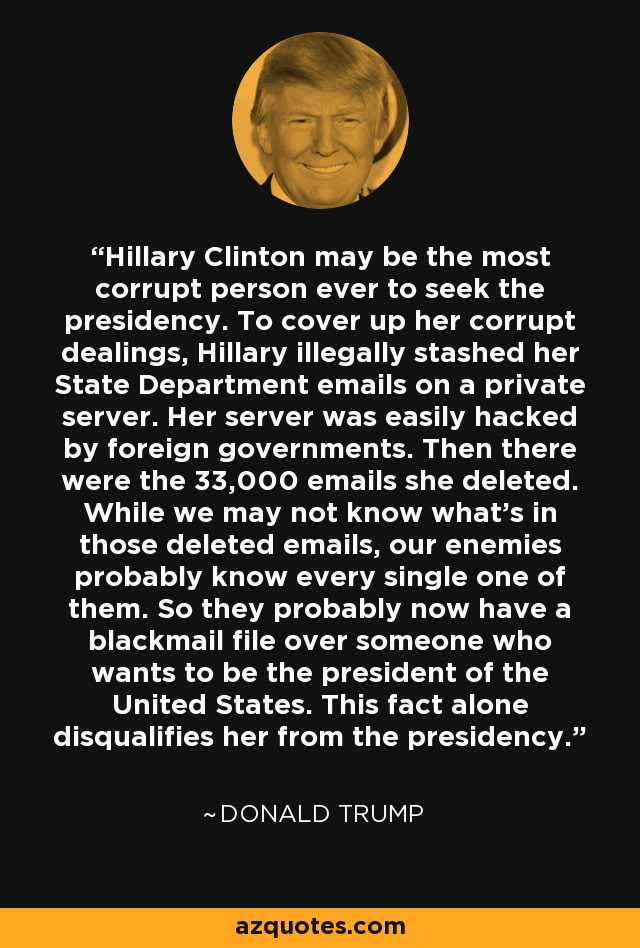 Hillary Clinton may be the most corrupt person ever to seek the presidency. To cover up her corrupt dealings, Hillary illegally stashed her State Department emails on a private server. Her server was easily hacked by foreign governments. Then there were the 33,000 emails she deleted. While we may not know what's in those deleted emails, our enemies probably know every single one of them. So they probably now have a blackmail file over someone who wants to be the president of the United States. This fact alone disqualifies her from the presidency. - Donald Trump