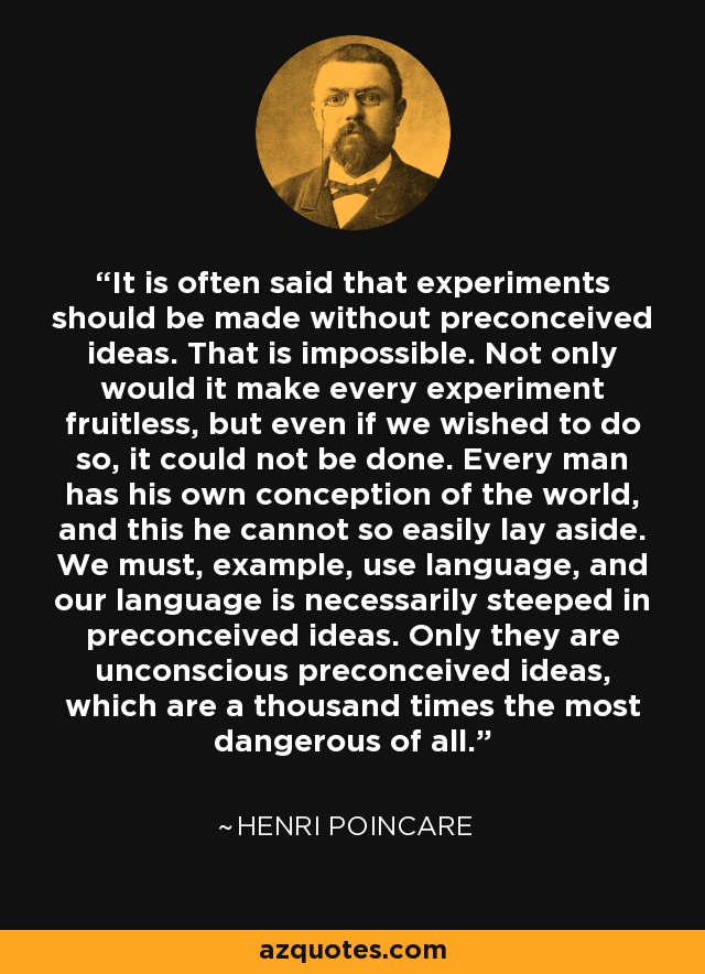 It is often said that experiments should be made without preconceived ideas. That is impossible. Not only would it make every experiment fruitless, but even if we wished to do so, it could not be done. Every man has his own conception of the world, and this he cannot so easily lay aside. We must, example, use language, and our language is necessarily steeped in preconceived ideas. Only they are unconscious preconceived ideas, which are a thousand times the most dangerous of all. - Henri Poincare