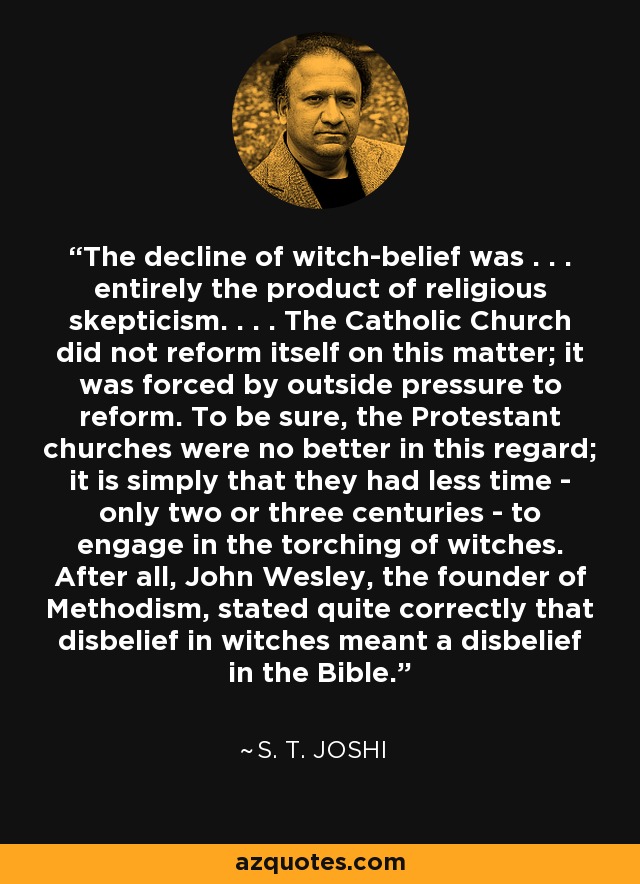 The decline of witch-belief was . . . entirely the product of religious skepticism. . . . The Catholic Church did not reform itself on this matter; it was forced by outside pressure to reform. To be sure, the Protestant churches were no better in this regard; it is simply that they had less time - only two or three centuries - to engage in the torching of witches. After all, John Wesley, the founder of Methodism, stated quite correctly that disbelief in witches meant a disbelief in the Bible. - S. T. Joshi