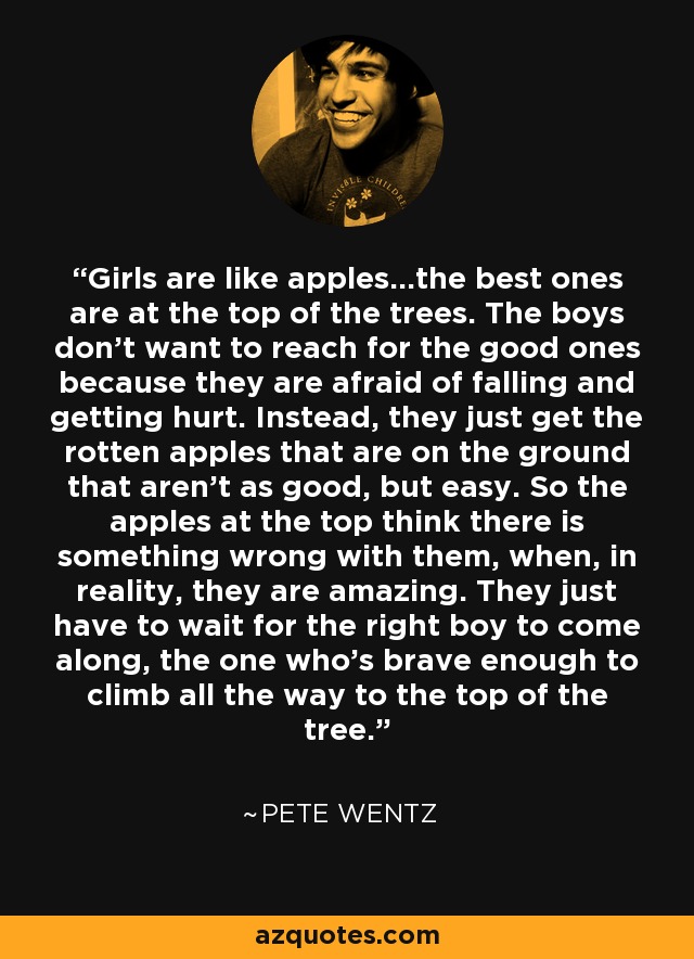 Girls are like apples...the best ones are at the top of the trees. The boys don't want to reach for the good ones because they are afraid of falling and getting hurt. Instead, they just get the rotten apples that are on the ground that aren't as good, but easy. So the apples at the top think there is something wrong with them, when, in reality, they are amazing. They just have to wait for the right boy to come along, the one who's brave enough to climb all the way to the top of the tree. - Pete Wentz