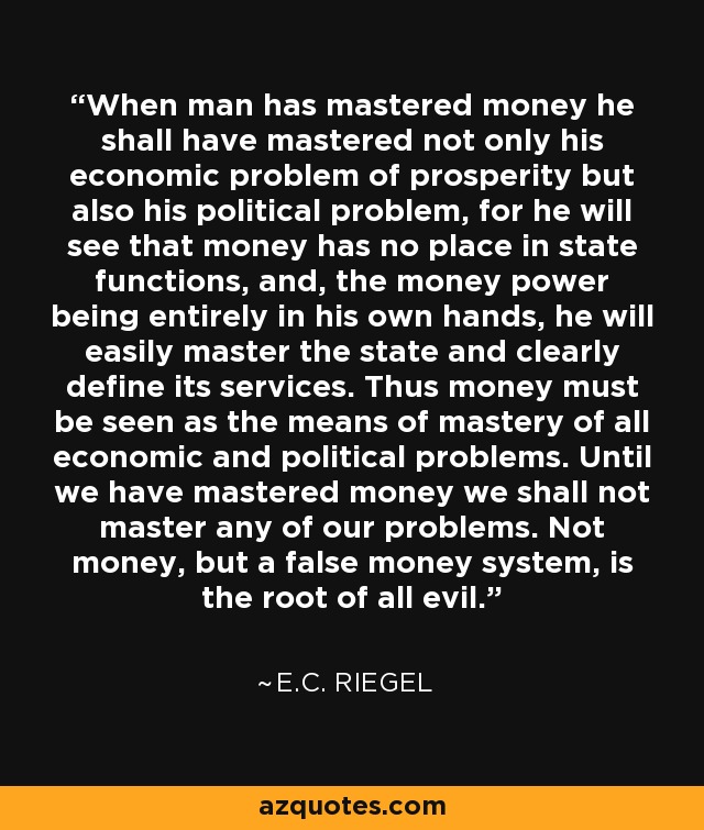 When man has mastered money he shall have mastered not only his economic problem of prosperity but also his political problem, for he will see that money has no place in state functions, and, the money power being entirely in his own hands, he will easily master the state and clearly define its services. Thus money must be seen as the means of mastery of all economic and political problems. Until we have mastered money we shall not master any of our problems. Not money, but a false money system, is the root of all evil. - E.C. Riegel
