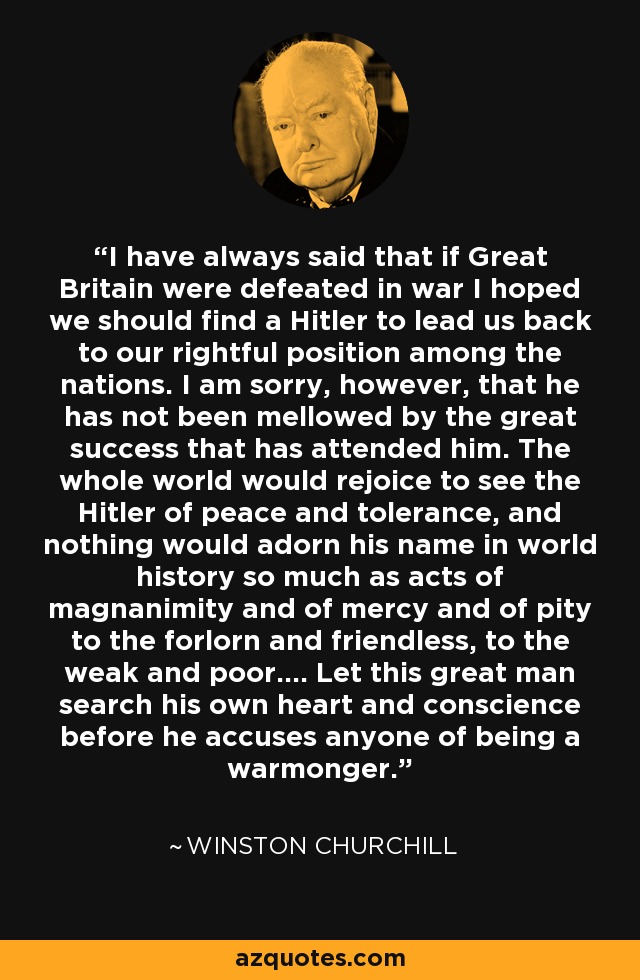 I have always said that if Great Britain were defeated in war I hoped we should find a Hitler to lead us back to our rightful position among the nations. I am sorry, however, that he has not been mellowed by the great success that has attended him. The whole world would rejoice to see the Hitler of peace and tolerance, and nothing would adorn his name in world history so much as acts of magnanimity and of mercy and of pity to the forlorn and friendless, to the weak and poor.... Let this great man search his own heart and conscience before he accuses anyone of being a warmonger. - Winston Churchill