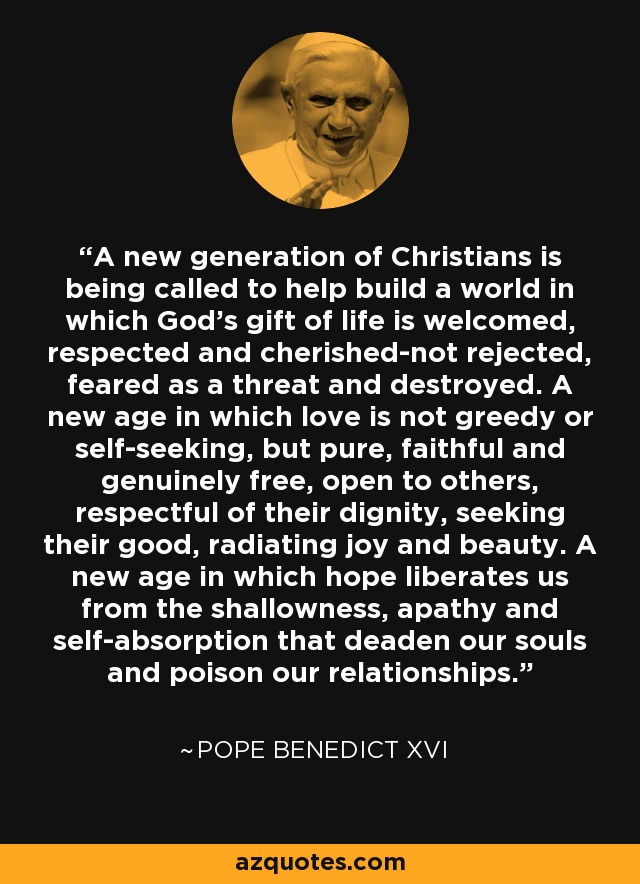 A new generation of Christians is being called to help build a world in which God's gift of life is welcomed, respected and cherished-not rejected, feared as a threat and destroyed. A new age in which love is not greedy or self-seeking, but pure, faithful and genuinely free, open to others, respectful of their dignity, seeking their good, radiating joy and beauty. A new age in which hope liberates us from the shallowness, apathy and self-absorption that deaden our souls and poison our relationships. - Pope Benedict XVI