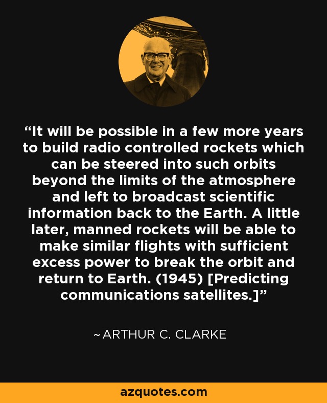 It will be possible in a few more years to build radio controlled rockets which can be steered into such orbits beyond the limits of the atmosphere and left to broadcast scientific information back to the Earth. A little later, manned rockets will be able to make similar flights with sufficient excess power to break the orbit and return to Earth. (1945) [Predicting communications satellites.] - Arthur C. Clarke
