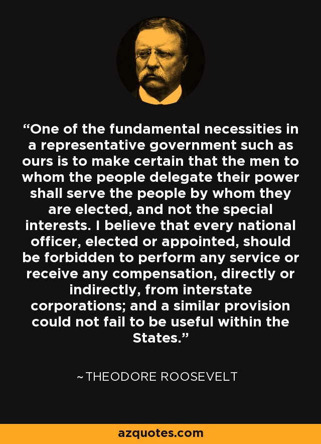 One of the fundamental necessities in a representative government such as ours is to make certain that the men to whom the people delegate their power shall serve the people by whom they are elected, and not the special interests. I believe that every national officer, elected or appointed, should be forbidden to perform any service or receive any compensation, directly or indirectly, from interstate corporations; and a similar provision could not fail to be useful within the States. - Theodore Roosevelt