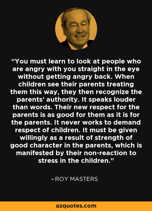 You must learn to look at people who are angry with you straight in the eye without getting angry back. When children see their parents treating them this way, they then recognize the parents' authority. It speaks louder than words. Their new respect for the parents is as good for them as it is for the parents. It never works to demand respect of children. It must be given willingly as a result of strength of good character in the parents, which is manifested by their non-reaction to stress in the children. - Roy Masters