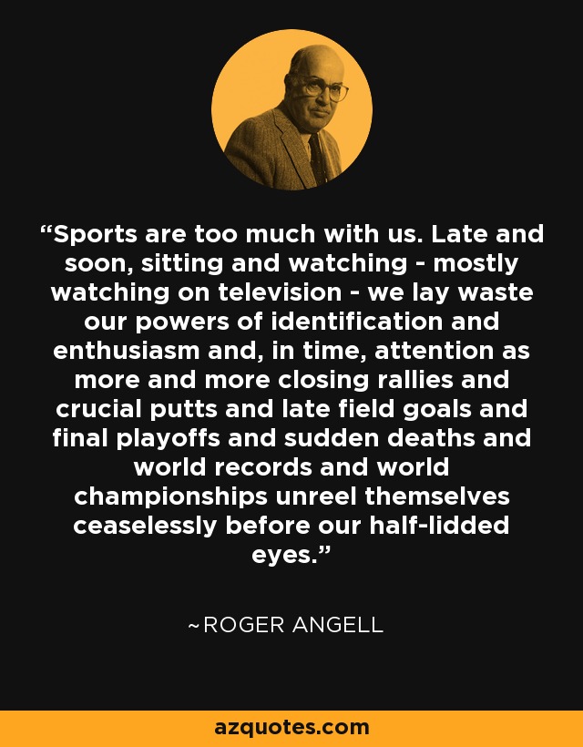 Sports are too much with us. Late and soon, sitting and watching - mostly watching on television - we lay waste our powers of identification and enthusiasm and, in time, attention as more and more closing rallies and crucial putts and late field goals and final playoffs and sudden deaths and world records and world championships unreel themselves ceaselessly before our half-lidded eyes. - Roger Angell