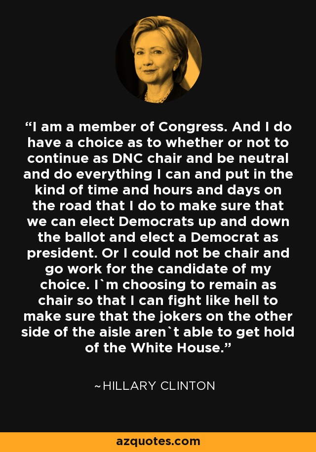 I am a member of Congress. And I do have a choice as to whether or not to continue as DNC chair and be neutral and do everything I can and put in the kind of time and hours and days on the road that I do to make sure that we can elect Democrats up and down the ballot and elect a Democrat as president. Or I could not be chair and go work for the candidate of my choice. I`m choosing to remain as chair so that I can fight like hell to make sure that the jokers on the other side of the aisle aren`t able to get hold of the White House. - Hillary Clinton