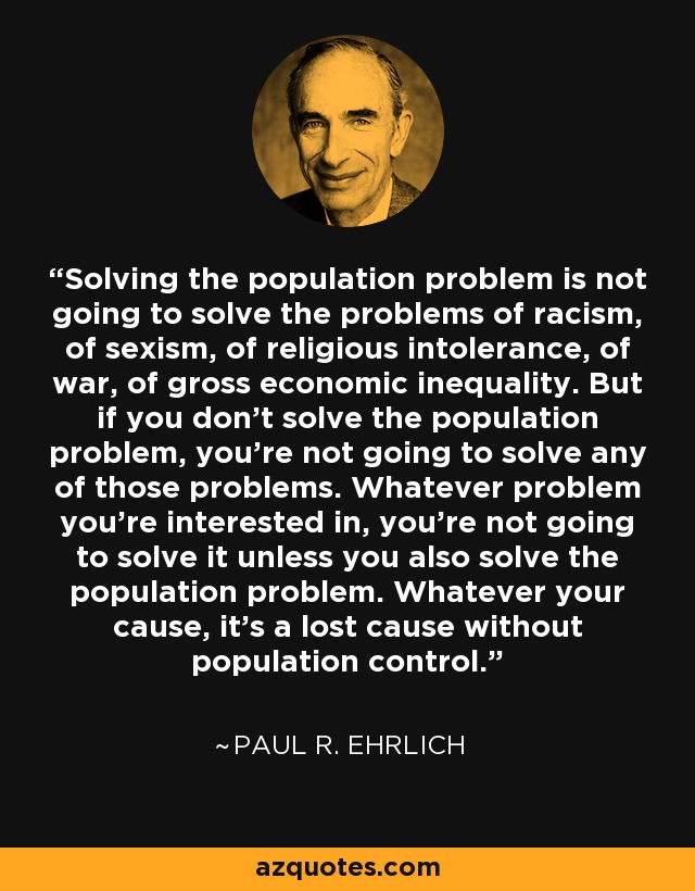 Solving the population problem is not going to solve the problems of racism, of sexism, of religious intolerance, of war, of gross economic inequality. But if you don't solve the population problem, you're not going to solve any of those problems. Whatever problem you're interested in, you're not going to solve it unless you also solve the population problem. Whatever your cause, it's a lost cause without population control. - Paul R. Ehrlich