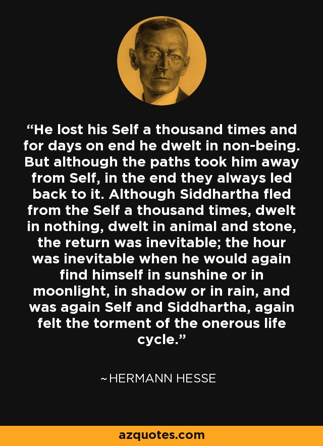 He lost his Self a thousand times and for days on end he dwelt in non-being. But although the paths took him away from Self, in the end they always led back to it. Although Siddhartha fled from the Self a thousand times, dwelt in nothing, dwelt in animal and stone, the return was inevitable; the hour was inevitable when he would again find himself in sunshine or in moonlight, in shadow or in rain, and was again Self and Siddhartha, again felt the torment of the onerous life cycle. - Hermann Hesse