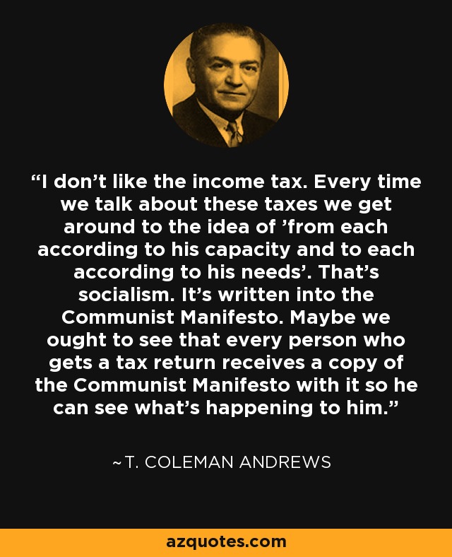 I don't like the income tax. Every time we talk about these taxes we get around to the idea of 'from each according to his capacity and to each according to his needs'. That's socialism. It's written into the Communist Manifesto. Maybe we ought to see that every person who gets a tax return receives a copy of the Communist Manifesto with it so he can see what's happening to him. - T. Coleman Andrews