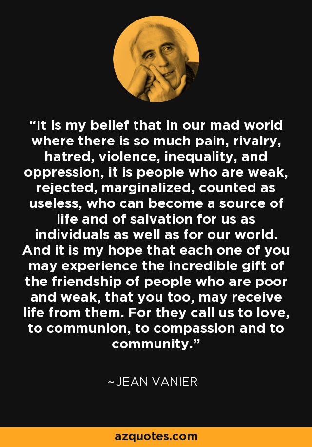 It is my belief that in our mad world where there is so much pain, rivalry, hatred, violence, inequality, and oppression, it is people who are weak, rejected, marginalized, counted as useless, who can become a source of life and of salvation for us as individuals as well as for our world. And it is my hope that each one of you may experience the incredible gift of the friendship of people who are poor and weak, that you too, may receive life from them. For they call us to love, to communion, to compassion and to community. - Jean Vanier