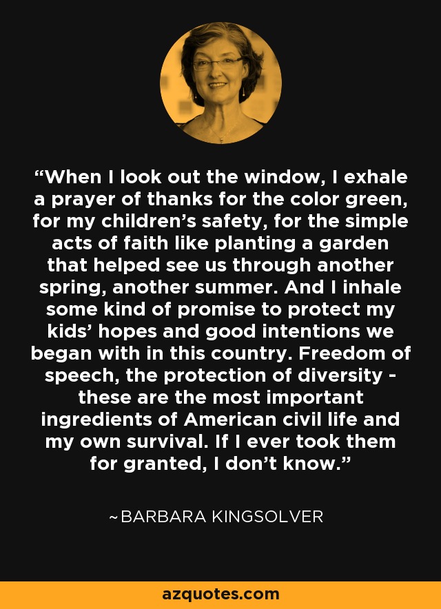 When I look out the window, I exhale a prayer of thanks for the color green, for my children's safety, for the simple acts of faith like planting a garden that helped see us through another spring, another summer. And I inhale some kind of promise to protect my kids' hopes and good intentions we began with in this country. Freedom of speech, the protection of diversity - these are the most important ingredients of American civil life and my own survival. If I ever took them for granted, I don't know. - Barbara Kingsolver