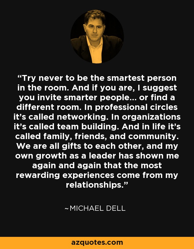 Try never to be the smartest person in the room. And if you are, I suggest you invite smarter people... or find a different room. In professional circles it's called networking. In organizations it's called team building. And in life it's called family, friends, and community. We are all gifts to each other, and my own growth as a leader has shown me again and again that the most rewarding experiences come from my relationships. - Michael Dell
